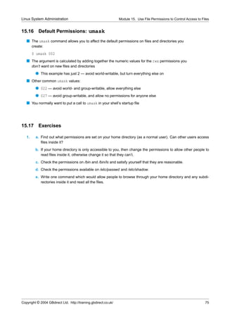 Linux System Administration                                      Module 15. Use File Permissions to Control Access to Files


15.16       Default Permissions: umask
   s The umask command allows you to affect the default permissions on ﬁles and directories you
        create:
        $ umask 002
   s The argument is calculated by adding together the numeric values for the rwx permissions you
        don’t want on new ﬁles and directories
          q This example has just 2 — avoid world-writable, but turn everything else on
   s Other common umask values:
          q 022 — avoid world- and group-writable, allow everything else
          q 027 — avoid group-writable, and allow no permissions for anyone else
   s You normally want to put a call to umask in your shell’s startup ﬁle




15.17       Exercises

   1.     a. Find out what permissions are set on your home directory (as a normal user). Can other users access
             ﬁles inside it?
          b. If your home directory is only accessible to you, then change the permissions to allow other people to
             read ﬁles inside it, otherwise change it so that they can’t.
          c. Check the permissions on /bin and /bin/ls and satisfy yourself that they are reasonable.
          d. Check the permissions available on /etc/passwd and /etc/shadow.
          e. Write one command which would allow people to browse through your home directory and any subdi-
             rectories inside it and read all the ﬁles.




Copyright © 2004 GBdirect Ltd. http://training.gbdirect.co.uk/                                                          75
 