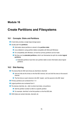 Module 16


Create Partitions and Filesystems

16.1   Concepts: Disks and Partitions
  s A hard disk provides a single large storage space
  s Usually split into partitions
       q Information about partitions is stored in the partition table
       q Linux defaults to using partition tables compatible with Microsoft Windows
       q For compatibility with Windows, at most four primary partitions can be made
       q But they can be extended partitions, which can themselves be split into smaller logical
          partitions
            s   Extended partitions have their own partition table to store information about logical
                partitions



16.2   Disk Naming
  s The device ﬁles for IDE hard drives are /dev/hda to /dev/hdd
       q hda and hdb are the drives on the ﬁrst IDE channel, hdc and hdd the ones on the second
          channel
       q The ﬁrst drive on each channel is the IDE ‘master’, and the second is the IDE ‘slave’
  s Primary partitions are numbered from 1–4
  s Logical partitions are numbered from 5
  s The devices /dev/hda, etc., refer to whole hard disks, not partitions
       q Add the partition number to refer to a speciﬁc partition
       q For example, /dev/hda1 is the ﬁrst partition on the ﬁrst IDE disk
  s SCSI disks are named /dev/sda, /dev/sdb, etc




                                                        76
 