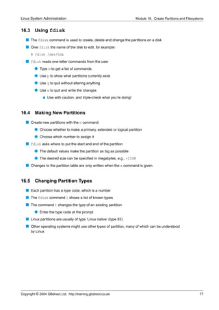 Linux System Administration                                                Module 16. Create Partitions and Filesystems


16.3     Using fdisk
   s The fdisk command is used to create, delete and change the partitions on a disk
   s Give fdisk the name of the disk to edit, for example:
       # fdisk /dev/hda
   s fdisk reads one-letter commands from the user
         q Type m to get a list of commands
         q Use p to show what partitions currently exist
         q Use q to quit without altering anything
         q Use w to quit and write the changes
               s   Use with caution, and triple-check what you’re doing!



16.4     Making New Partitions
   s Create new partitions with the n command
         q Choose whether to make a primary, extended or logical partition
         q Choose which number to assign it
   s fdisk asks where to put the start and end of the partition
         q The default values make the partition as big as possible
         q The desired size can be speciﬁed in megabytes, e.g., +250M
   s Changes to the partition table are only written when the w command is given


16.5     Changing Partition Types
   s Each partition has a type code, which is a number
   s The fdisk command l shows a list of known types
   s The command t changes the type of an existing partition
         q Enter the type code at the prompt
   s Linux partitions are usually of type ‘Linux native’ (type 83)
   s Other operating systems might use other types of partition, many of which can be understood
       by Linux




Copyright © 2004 GBdirect Ltd. http://training.gbdirect.co.uk/                                                      77
 