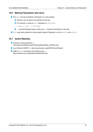 Linux System Administration                                                Module 16. Create Partitions and Filesystems


16.6     Making Filesystems with mkfs
   s The mkfs command initializes a ﬁlesystem on a new partition
         q Warning: any old data on the partition will be lost
         q For example, to make an ext2 ﬁlesystem on /dev/hda2:
             # mkfs -t ext2 -c /dev/hda2
         q -t sets the ﬁlesystem type to make, and -c checks for bad blocks on the disk
   s mkfs uses other programs to make speciﬁc types of ﬁlesystem, such as mke2fs and mkdosfs


16.7 Useful Websites
   s Tutorial on making partitions —
       http://www.linuxnewbie.org/nhf/intel/installation/fdisk_nhf/Fdisk.html
   s Linux Partition HOWTO — http://www.linuxdoc.org/HOWTO/mini/Partition/
   s Table of fdisk commands and partition types —
       http://wwwinfo.cern.ch/pdp/as/linux/fdisk/index.html




Copyright © 2004 GBdirect Ltd. http://training.gbdirect.co.uk/                                                      78
 