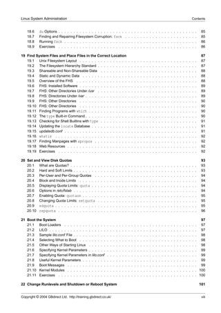 Linux System Administration                                                                                                                                                      Contents


    18.6    du Options . . . . . . . . . . . . . . . . . . . . . . . . . . . . . . . . . . . . . . . . . . . . . .                                                                       85
    18.7    Finding and Repairing Filesystem Corruption: fsck . . . . . . . . . . . . . . . . . . . . . . . .                                                                            85
    18.8    Running fsck . . . . . . . . . . . . . . . . . . . . . . . . . . . . . . . . . . . . . . . . . . . .                                                                         86
    18.9    Exercises . . . . . . . . . . . . . . . . . . . . . . . . . . . . . . . . . . . . . . . . . . . . . .                                                                        86

19 Find System Files and Place Files in the Correct Location                                                                                                                             87
   19.1 Unix Filesystem Layout . . . . . . . . . . . . . . . .                               .   .   .   .   .   .   .   .   .   .   .   .   .   .   .   .   .   .   .   .   .   .   .   87
   19.2 The Filesystem Hierarchy Standard . . . . . . . . . .                                .   .   .   .   .   .   .   .   .   .   .   .   .   .   .   .   .   .   .   .   .   .   .   87
   19.3 Shareable and Non-Shareable Data . . . . . . . . .                                   .   .   .   .   .   .   .   .   .   .   .   .   .   .   .   .   .   .   .   .   .   .   .   88
   19.4 Static and Dynamic Data . . . . . . . . . . . . . . .                                .   .   .   .   .   .   .   .   .   .   .   .   .   .   .   .   .   .   .   .   .   .   .   88
   19.5 Overview of the FHS . . . . . . . . . . . . . . . . .                                .   .   .   .   .   .   .   .   .   .   .   .   .   .   .   .   .   .   .   .   .   .   .   88
   19.6 FHS: Installed Software . . . . . . . . . . . . . . . .                              .   .   .   .   .   .   .   .   .   .   .   .   .   .   .   .   .   .   .   .   .   .   .   89
   19.7 FHS: Other Directories Under /usr . . . . . . . . . .                                .   .   .   .   .   .   .   .   .   .   .   .   .   .   .   .   .   .   .   .   .   .   .   89
   19.8 FHS: Directories Under /var . . . . . . . . . . . . . .                              .   .   .   .   .   .   .   .   .   .   .   .   .   .   .   .   .   .   .   .   .   .   .   89
   19.9 FHS: Other Directories . . . . . . . . . . . . . . . .                               .   .   .   .   .   .   .   .   .   .   .   .   .   .   .   .   .   .   .   .   .   .   .   90
   19.10 FHS: Other Directories . . . . . . . . . . . . . . . .                              .   .   .   .   .   .   .   .   .   .   .   .   .   .   .   .   .   .   .   .   .   .   .   90
   19.11 Finding Programs with which . . . . . . . . . . . . .                               .   .   .   .   .   .   .   .   .   .   .   .   .   .   .   .   .   .   .   .   .   .   .   90
   19.12 The type Built-in Command . . . . . . . . . . . . . .                               .   .   .   .   .   .   .   .   .   .   .   .   .   .   .   .   .   .   .   .   .   .   .   90
   19.13 Checking for Shell Builtins with type . . . . . . . . .                             .   .   .   .   .   .   .   .   .   .   .   .   .   .   .   .   .   .   .   .   .   .   .   91
   19.14 Updating the locate Database . . . . . . . . . . . .                                .   .   .   .   .   .   .   .   .   .   .   .   .   .   .   .   .   .   .   .   .   .   .   91
   19.15 updatedb.conf . . . . . . . . . . . . . . . . . . . . .                             .   .   .   .   .   .   .   .   .   .   .   .   .   .   .   .   .   .   .   .   .   .   .   91
   19.16 whatis . . . . . . . . . . . . . . . . . . . . . . . .                              .   .   .   .   .   .   .   .   .   .   .   .   .   .   .   .   .   .   .   .   .   .   .   92
   19.17 Finding Manpages with apropos . . . . . . . . . . .                                 .   .   .   .   .   .   .   .   .   .   .   .   .   .   .   .   .   .   .   .   .   .   .   92
   19.18 Web Resources . . . . . . . . . . . . . . . . . . . .                               .   .   .   .   .   .   .   .   .   .   .   .   .   .   .   .   .   .   .   .   .   .   .   92
   19.19 Exercises . . . . . . . . . . . . . . . . . . . . . . .                             .   .   .   .   .   .   .   .   .   .   .   .   .   .   .   .   .   .   .   .   .   .   .   92

20 Set and View Disk Quotas                                                                                                                                                              93
   20.1 What are Quotas? . . . . . . . . .           .   .   .   .   .   .   .   .   .   .   .   .   .   .   .   .   .   .   .   .   .   .   .   .   .   .   .   .   .   .   .   .   .   93
   20.2 Hard and Soft Limits . . . . . . . .         .   .   .   .   .   .   .   .   .   .   .   .   .   .   .   .   .   .   .   .   .   .   .   .   .   .   .   .   .   .   .   .   .   93
   20.3 Per-User and Per-Group Quotas .              .   .   .   .   .   .   .   .   .   .   .   .   .   .   .   .   .   .   .   .   .   .   .   .   .   .   .   .   .   .   .   .   .   94
   20.4 Block and Inode Limits . . . . . .           .   .   .   .   .   .   .   .   .   .   .   .   .   .   .   .   .   .   .   .   .   .   .   .   .   .   .   .   .   .   .   .   .   94
   20.5 Displaying Quota Limits: quota . .           .   .   .   .   .   .   .   .   .   .   .   .   .   .   .   .   .   .   .   .   .   .   .   .   .   .   .   .   .   .   .   .   .   94
   20.6 Options in /etc/fstab . . . . . . . .        .   .   .   .   .   .   .   .   .   .   .   .   .   .   .   .   .   .   .   .   .   .   .   .   .   .   .   .   .   .   .   .   .   94
   20.7 Enabling Quota: quotaon . . . . .            .   .   .   .   .   .   .   .   .   .   .   .   .   .   .   .   .   .   .   .   .   .   .   .   .   .   .   .   .   .   .   .   .   95
   20.8 Changing Quota Limits: setquota              .   .   .   .   .   .   .   .   .   .   .   .   .   .   .   .   .   .   .   .   .   .   .   .   .   .   .   .   .   .   .   .   .   95
   20.9 edquota . . . . . . . . . . . . . .          .   .   .   .   .   .   .   .   .   .   .   .   .   .   .   .   .   .   .   .   .   .   .   .   .   .   .   .   .   .   .   .   .   95
   20.10 repquota . . . . . . . . . . . . .          .   .   .   .   .   .   .   .   .   .   .   .   .   .   .   .   .   .   .   .   .   .   .   .   .   .   .   .   .   .   .   .   .   96

21 Boot the System                                                                                                                                                                        97
   21.1 Boot Loaders . . . . . . . . . . . . . .                 .   .   .   .   .   .   .   .   .   .   .   .   .   .   .   .   .   .   .   .   .   .   .   .   .   .   .   .   .   .    97
   21.2 LILO . . . . . . . . . . . . . . . . . . .               .   .   .   .   .   .   .   .   .   .   .   .   .   .   .   .   .   .   .   .   .   .   .   .   .   .   .   .   .   .    97
   21.3 Sample lilo.conf File . . . . . . . . . . .              .   .   .   .   .   .   .   .   .   .   .   .   .   .   .   .   .   .   .   .   .   .   .   .   .   .   .   .   .   .    98
   21.4 Selecting What to Boot . . . . . . . . .                 .   .   .   .   .   .   .   .   .   .   .   .   .   .   .   .   .   .   .   .   .   .   .   .   .   .   .   .   .   .    98
   21.5 Other Ways of Starting Linux . . . . . .                 .   .   .   .   .   .   .   .   .   .   .   .   .   .   .   .   .   .   .   .   .   .   .   .   .   .   .   .   .   .    98
   21.6 Specifying Kernel Parameters . . . . . .                 .   .   .   .   .   .   .   .   .   .   .   .   .   .   .   .   .   .   .   .   .   .   .   .   .   .   .   .   .   .    99
   21.7 Specifying Kernel Parameters in lilo.conf                .   .   .   .   .   .   .   .   .   .   .   .   .   .   .   .   .   .   .   .   .   .   .   .   .   .   .   .   .   .    99
   21.8 Useful Kernel Parameters . . . . . . . .                 .   .   .   .   .   .   .   .   .   .   .   .   .   .   .   .   .   .   .   .   .   .   .   .   .   .   .   .   .   .    99
   21.9 Boot Messages . . . . . . . . . . . . .                  .   .   .   .   .   .   .   .   .   .   .   .   .   .   .   .   .   .   .   .   .   .   .   .   .   .   .   .   .   .    99
   21.10 Kernel Modules . . . . . . . . . . . . .                .   .   .   .   .   .   .   .   .   .   .   .   .   .   .   .   .   .   .   .   .   .   .   .   .   .   .   .   .   .   100
   21.11 Exercises . . . . . . . . . . . . . . . .               .   .   .   .   .   .   .   .   .   .   .   .   .   .   .   .   .   .   .   .   .   .   .   .   .   .   .   .   .   .   100

22 Change Runlevels and Shutdown or Reboot System                                                                                                                                        101


Copyright © 2004 GBdirect Ltd. http://training.gbdirect.co.uk/                                                                                                                            viii
 