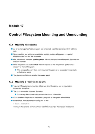 Module 17


Control Filesystem Mounting and Unmounting

17.1     Mounting Filesystems
  s As far as many parts of a Linux system are concerned, a partition contains entirely arbitrary
       data
  s When installing, you set things up so that a partition contains a ﬁlesystem — a way of
       organising data into ﬁles and directories
  s One ﬁlesystem is made the root ﬁlesystem: the root directory on that ﬁlesystem becomes the
       directory named /
  s Other ﬁlesystems can be mounted: the root directory of that ﬁlesystem is grafted onto a
       directory of the root ﬁlesystem
         q This arranges for every ﬁle in every mounted ﬁlesystem to be accessible from a single
              uniﬁed name space
  s The directory grafted onto is called the mount point


17.2     Mounting a Filesystem: mount
  s ‘Important’ ﬁlesystems are mounted at boot-up; other ﬁlesystems can be mounted or
       unmounted at any time
  s The mount command mounts a ﬁlesystem
         q You usually need to have root permission to mount a ﬁlesystem
  s mount makes it easy to mount ﬁlesystems conﬁgured by the system administrator
  s For example, many systems are conﬁgured so that
       $ mount /mnt/cdrom
       will mount the contents of the machine’s CD-ROM drive under the directory /mnt/cdrom




                                                       79
 