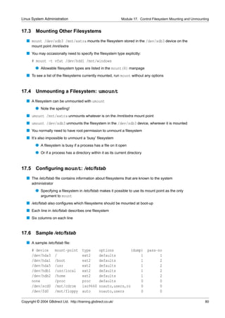 Linux System Administration                                      Module 17. Control Filesystem Mounting and Unmounting


17.3     Mounting Other Filesystems
   s mount /dev/sdb3 /mnt/extra mounts the ﬁlesystem stored in the /dev/sdb3 device on the
       mount point /mnt/extra
   s You may occasionally need to specify the ﬁlesystem type explicitly:
       # mount -t vfat /dev/hdd1 /mnt/windows
         q Allowable ﬁlesystem types are listed in the mount(8) manpage
   s To see a list of the ﬁlesystems currently mounted, run mount without any options


17.4     Unmounting a Filesystem: umount
   s A ﬁlesystem can be unmounted with umount
         q Note the spelling!
   s umount /mnt/extra unmounts whatever is on the /mnt/extra mount point
   s umount /dev/sdb3 unmounts the ﬁlesystem in the /dev/sdb3 device, wherever it is mounted
   s You normally need to have root permission to unmount a ﬁlesystem
   s It’s also impossible to unmount a ‘busy’ ﬁlesystem
         q A ﬁlesystem is busy if a process has a ﬁle on it open
         q Or if a process has a directory within it as its current directory


17.5 Conﬁguring mount: /etc/fstab
   s The /etc/fstab ﬁle contains information about ﬁlesystems that are known to the system
       administrator
         q Specifying a ﬁlesystem in /etc/fstab makes it possible to use its mount point as the only
           argument to mount
   s /etc/fstab also conﬁgures which ﬁlesystems should be mounted at boot-up
   s Each line in /etc/fstab describes one ﬁlesystem
   s Six columns on each line


17.6     Sample /etc/fstab
   s A sample /etc/fstab ﬁle:
       # device        mount-point       type       options        (dump)       pass-no
       /dev/hda3       /                 ext2       defaults            1             1
       /dev/hda1       /boot             ext2       defaults            1             2
       /dev/hda5       /usr              ext2       defaults            1             2
       /dev/hdb1       /usr/local        ext2       defaults            1             2
       /dev/hdb2       /home             ext2       defaults            1             2
       none            /proc             proc       defaults            0             0
       /dev/scd0       /mnt/cdrom        iso9660    noauto,users,ro     0             0
       /dev/fd0        /mnt/floppy       auto       noauto,users        0             0

Copyright © 2004 GBdirect Ltd. http://training.gbdirect.co.uk/                                                     80
 