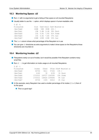 Linux System Administration                                          Module 18. Maintain the Integrity of Filesystems


18.3     Monitoring Space: df
   s Run df with no arguments to get a listing of free space on all mounted ﬁlesystems
   s Usually better to use the -h option, which displays space in human-readable units:
       $ df -h
       Filesystem                     Size    Used Avail Use% Mounted on
       /dev/hda8                      248M     52M 183M 22% /
       /dev/hda1                       15M    5.6M 9.1M 38% /boot
       /dev/hda6                       13G    5.0G 7.4G 41% /home
       /dev/hda5                       13G    4.6G 7.8G 37% /usr
       /dev/hda7                      248M    125M 110M 53% /var
   s The Use% column shows what percentage of the ﬁlesystem is in use
   s You can give df directories as extra arguments to make it show space on the ﬁlesystems those
       directories are mounted on



18.4     Monitoring Inodes: df
   s Filesystems rarely run out of inodes, but it would be possible if the ﬁlesystem contains many
       small ﬁles
   s Run df -i to get information on inode usage on all mounted ﬁlesystems:
       $ df -i
       Filesystem                    Inodes       IUsed   IFree IUse% Mounted on
       /dev/hda8                      65736        8411   57325   13% /
       /dev/hda1                       4160          30    4130    1% /boot
       /dev/hda6                    1733312      169727 1563585   10% /home
       /dev/hda5                    1733312      138626 1594686    8% /usr
       /dev/hda7                      65736        1324   64412    2% /var
   s In this example, every ﬁlesystem has used a smaller percentage of its inodes (IUse%) than of
       its ﬁle space
         q This is a good sign!




Copyright © 2004 GBdirect Ltd. http://training.gbdirect.co.uk/                                                    84
 