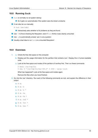 Linux System Administration                                            Module 18. Maintain the Integrity of Filesystems


18.8     Running fsck
   s fsck is normally run at system startup
         q So it gets run automatically if the system was shut down uncleanly
   s It can also be run manually:
        # fsck /dev/sdb3
         q Interactively asks whether to ﬁx problems as they are found
   s Use -f to force checking the ﬁlesystem, even if fsck thinks it was cleanly umounted
   s Use -y to automatically answer ‘yes’ to any question
   s Usually a bad idea to run fsck on a mounted ﬁlesystem!




18.9 Exercises

   1.    a. Check the free disk space on the computer.
         b. Display just the usage information for the partition that contains /usr/. Display this in human-readable
            units.
         c. Look at the free space and inodes of the partition of /var/tmp ﬁrst. Then run these commands:
             $ mkdir /var/tmp/foo
             $ seq -f ’/var/tmp/foo/bar-%04.f’ 0 2000 | xargs touch
             What has happened? Look at the free space and inodes again.
             Remove the ﬁles when you have ﬁnished.
   2. Go into the /var/ directory. Run each of the following commands as root, and explain the difference in their
      output:
         a. # du
         b. # du -h
         c. # du -h *
         d. # du -hs
         e. # du -hs *
          f. # du -hsS *
         g. # du -hsc *
         h. # du -bsc *




Copyright © 2004 GBdirect Ltd. http://training.gbdirect.co.uk/                                                      86
 