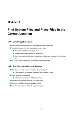 Module 19


Find System Files and Place Files in the
Correct Location

19.1   Unix Filesystem Layout
  s Many common directory names are abbreviated versions of real words
  s Traditional structure which has developed over many years
       q Most system ﬁles have their proper place
       q Programs rely on them being in the correct place
       q Users familiar with Unix directory structure can ﬁnd their way around any Unix or Linux
          system
  s But a user’s home directory can be structured however they want


19.2   The Filesystem Hierarchy Standard
  s Started as an attempt to standardise Linux ﬁlesystem layouts
       q Called the FSSTND when the ﬁrst version was published in 1994
  s Widely accepted by distributors
       q But few Linux systems are 100% compliant yet
  s Intended to avoid fragmentation of Linux distributions
  s Renamed to the File Hierarchy Standard, or FHS
  s Now intended to apply to all Unix-like operating systems




                                                      87
 