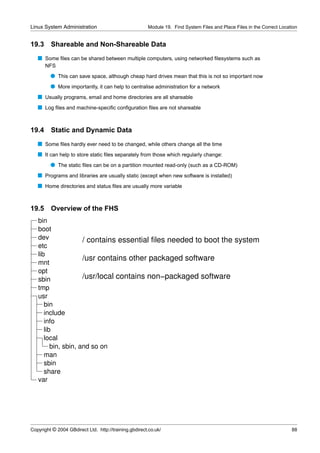 Linux System Administration                            Module 19. Find System Files and Place Files in the Correct Location


19.3     Shareable and Non-Shareable Data
   s Some ﬁles can be shared between multiple computers, using networked ﬁlesystems such as
       NFS
         q This can save space, although cheap hard drives mean that this is not so important now
         q More importantly, it can help to centralise administration for a network
   s Usually programs, email and home directories are all shareable
   s Log ﬁles and machine-speciﬁc conﬁguration ﬁles are not shareable


19.4     Static and Dynamic Data
   s Some ﬁles hardly ever need to be changed, while others change all the time
   s It can help to store static ﬁles separately from those which regularly change:
         q The static ﬁles can be on a partition mounted read-only (such as a CD-ROM)
   s Programs and libraries are usually static (except when new software is installed)
   s Home directories and status ﬁles are usually more variable


19.5     Overview of the FHS
   bin
   boot
   dev               / contains essential files needed to boot the system
   etc
   lib
                     /usr contains other packaged software
   mnt
   opt
   sbin              /usr/local contains non−packaged software
   tmp
   usr
      bin
      include
      info
      lib
      local
         bin, sbin, and so on
      man
      sbin
      share
   var




Copyright © 2004 GBdirect Ltd. http://training.gbdirect.co.uk/                                                          88
 