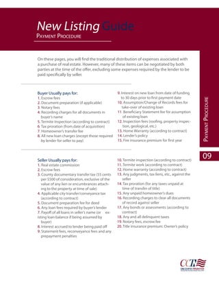 New Listing Guide
paYment proCedure


On these pages, you will find the traditional distribution of expenses associated with
a purchase of real estate. However, many of these items can be negotiated by both
parties at the time of the offer, excluding some expenses required by the lender to be
paid specifically by seller.



Buyer Usually pays for:                           9. Interest on new loan from date of funding
1. Escrow fees                                       to 30 days prior to first payment date




                                                                                                    paYment proCedure
2. Document preparation (if applicable)           10. Assumption/Change of Records fees for
3. Notary fees                                        take-over of existing loan
4. Recording charges for all documents in         11. Beneficiary Statement fee for assumption
   buyer’s name                                        of existing loan
5. Termite inspection (according to contract)     12. Inspection fees (roofing, property inspec-
6. Tax proration (from date of acquisition)            tion, geological, etc.)
7. Homeowner’s transfer fee                       13. Home Warranty (according to contract)
8. All new loan charges (except those required    14. Lender’s policy
   by lender for seller to pay)                   15. Fire insurance premium for first year




Seller Usually pays for:                          10. Termite inspection (according to contract)
                                                                                                      09
1. Real estate commission                         11. Termite work (according to contract)
2. Escrow fees                                    12. Home warranty (according to contract)
3. County documentary transfer tax (55 cents      13. Any judgments, tax liens, etc., against the
   per $500 of consideration, exclusive of the       seller
   value of any lien or encumbrances attach-      14. Tax proration (for any taxes unpaid at
   ing to the property at time of sale)              time of transfer of title)
4. Applicable city transfer/conveyance tax        15. Any unpaid homeowner’s dues
   (according to contract)                        16. Recording charges to clear all documents
5. Document preparation fee for deed                 of record against seller
6. Any loan fees required by buyer’s lender       17. Any bonds or assessments (according to
7. Payoff of all loans in seller’s name (or ex-      contract)
isting loan balance if being assumed by           18. Any and all delinquent taxes
   buyer)                                         19. Notary fees, escrow fee
8. Interest accrued to lender being paid off      20. Title insurance premium: Owner’s policy
9. Statement fees, reconveyance fees and any
   prepayment penalties
 