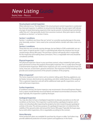 New Listing Guide
INSPECTION - PROCESS


       Structural pest control inspection
       Often referred to as a “Termite Report”, the structural pest control inspection is conducted
       by a licensed inspector. In addition to actual termite damage, the pest report will indicate
       any type of wood-destroying organisms that may be present, including fungi (sometimes
       called “dry rot”), that generally results from excessive moisture. Most pest reports classify
       conditions as Section 1 or Section 2 items.

       Section 1 conditions
       Section 1 conditions are those that are “active”, or currently causing damage to the prop-
       erty. Generally, section 1 items need to be corrected before a lender will make a loan on a




                                                                                                        INSPECTION - PROCESS
       home.
       Section 2 conditions
       Those that are not currently causing damage, but are likely to if left unattended, are sec-
       tion 2 items. A typical section 2 item is a plumbing leak where the moisture has not yet
       caused fungus decay. Who pays? The purchase contract will specify who is responsible
       for the inspection and making these corrections. This is a negotiable item and should be
       considered carefully.

       Physical Inspection
       The physical inspection clause in your purchase contract, when initialed by both parties,
       gives permission to have the property thoroughly inspected. This is usually done through
       a General Home Inspection. While home inspectors are not currently required to have a li-
       cense, most are, or have been, general contractors. The inspection and the resulting report
                                                                                                        10
       provide and overall assessment of the present condition of the property.

       What is Inspected?
                                                                                                   -
       ter heater, furnace, electrical service, plumbing, and other visible features of the property.

       roof and furnace inspections.

       Further Inspections
       If conditions warrant, the home inspector may recommend a Structural Engineers Report.
       Such a report would identify structural failures and detail recommended corrections. Who
       pays? Typically, this inspection is paid by the buyer.

       Geological Inspection
       You may also elect to have a Geological inspection to educate yourselves as to the soil
       conditions at the home. This inspection is performed by a geological engineer and in-
       volves not only physically inspecting the property but also researching past geological
       activity in the area. The primary purpose of a geological inspection is to determine the
       stability of the ground under and around the home. Who pays? Typically the buyer pays,
       but as with other inspections, this is negotiable according to the contract.

       Home Warranty
       Home protection plans are available for purchase by a buyer or seller. Such plans may
       provide additional protection of certain systems and appliances in the home.
 