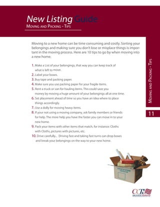 NewNew Listing Guide
   Listing Guide
paYment pmoving and paCking - tips
         roCedure




                                                N
            Moving to a new home can be time consuming and costly. Sorting your
            belongings and making sure you don’t lose or misplace things is impor-
            tant in the moving process. Here are 10 tips to go by when moving into
            a new home.

            1. Make a List of your belongings, that way you can keep track of
               what is left to move.
            2. Label your boxes.
            3. Buy tape and packing paper.
            4. Make sure you use packing paper for your fragile items.
            5. Rent a truck or van for hauling items. This could save you
               money by moving a huge amount of your belongings all at one time.
            6. Set placement ahead of time so you have an idea where to place
               things accordingly.
            7. Use a dolly for moving heavy items.
            8. If your not using a moving company, ask family members or friends
               for help. The more help you have the faster you can move in to your
               new home.
            9. Pack your items with other items that match, for instance: Cloths
               with Cloths, pictures with pictures, etc.
            10. Drive carefully... Driving fast and taking fast turns can drop boxes
                and break your belongings on the way to your new home.


                                                                                       moving and paCking - tips
                                                                                           11
 