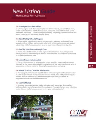 New Listing Guide
15 HOME LISTING TIPS - CONTINUED


   10. First Impressions Are Golden




                                                                                                       15 HOME LISTING TIPS - CONTINUED
   -> Sales have gone south thanks to unkept lawns, cluttered closets, unpainted front doors,
   hard to work locks, blown light bulbs, bad colors, stains, unlit areas and foul smells. Spend
   time on the little things. Double up on your gardening. Keep things cleaner than usual. Take
   serious control of your pets during this time period.

   11. Make The Right Kind Of Repairs
   -> Before making improvements prior to listing, consult a real estate professional. Some
   upgrades will not yield any real increase in value, while others may increase property value



   12. Give The Sales Process Enough Time
   -> Homes may take 3-6 months to sell in any market. Estimate how much time you have
   before you need to sell and then plan ahead to allow extra time. You don’t want to be forced



   13. Screen Prospects Adequately
   -> One of the best reasons for hiring a realtor is his or her ability to pre-qualify a prospect

   prospect has an ulterior motive for shopping homes, other than purchasing.
                                                                                                       02
   14.
   -> The top agents in the industry report that their sellers are responsible for at least 1 out of

   house in move-in condition. Your realtor should be ready to hand you all sorts of



   15. Test The Market
   -> Never put your property on the market unless you really want a sale! Get ready for a
   professional sales push when you list with a great agent. If your plan harbors some indecision,
   resolve it before you list because success is every great realtor’s objective!
 