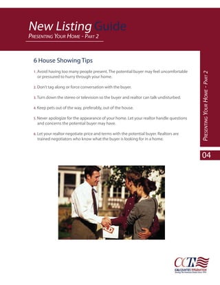 New Listing Guide
PRESENTING YOUR HOME - PART 2


  6 House Showing Tips
  1. Avoid having too many people present. The potential buyer may feel uncomfortable




                                                                                          PRESENTING YOUR HOME - PART 2
    or pressured to hurry through your home.

  2. Don’t tag along or force conversation with the buyer.

  3. Turn down the stereo or television so the buyer and realtor can talk undisturbed.

  4. Keep pets out of the way, preferably, out of the house.

  5. Never apologize for the appearance of your home. Let your realtor handle questions
    and concerns the potential buyer may have.

  6. Let your realtor negotiate price and terms with the potential buyer. Realtors are
    trained negotiators who know what the buyer is looking for in a home.



                                                                                            04
 