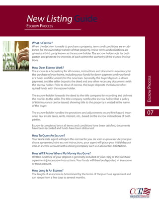 New Listing Guide
esCrow proCess


   What Is Escrow?
   When the decision is made to purchase a property, terms and conditions are estab-
   lished for the ownership transfer of that property. These terms and conditions are
   given to a third party known as the escrow holder. The escrow holder acts for both
   parties and protects the interests of each within the authority of the escrow instruc-
   tions.

   How Does Escrow Work?
   The escrow is a depository for all monies, instructions and documents necessary for
   the purchase of your home, including your funds for down payment and your lend-




                                                                                              esCrow proCess
   er’s funds and documents for the new loan. Generally, the buyer deposits a down
   payment, and the seller deposits the deed and any other necessary documents with
   the escrow holder. Prior to close of escrow, the buyer deposits the balance of re-
   quired funds with the escrow holder.

   The escrow holder forwards the deed to the title company for recording and delivers
   the monies to the seller. The title company notifies the escrow holder that a policy
   of title insurance can be issued, showing title to the property is vested in the name
   of the buyer.

   The escrow holder handles the prorations and adjustments on any fire/hazard insur-
   ance, real estate taxes, rents, interest, etc., based on the escrow instructions of both
                                                                                                07
   parties.

   Escrow is completed once all terms and conditions have been satisfied, documents
   have been recorded and funds have been disbursed.

   How To Open An Escrow?
   Your real estate agent will open the escrow for you. As soon as you execute your pur-
   chase agreement/joint escrow instructions, your agent will place your initial deposit
   into an escrow account with a closing company such as CalCounties TitleNation.

   How Will I Know Where My Money Has Gone?
   Written evidence of your deposit is generally included in your copy of the purchase
   agreement/joint escrow instructions. Your funds will then be deposited in an escrow
   or trust account.

   How Long Is An Escrow?
   The length of an escrow is determined by the terms of the purchase agreement and
   can range from a few days to several months.
 