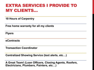 EXTRA SERVICES I PROVIDE TO
MY CLIENTS…
10 Hours of Carpentry
Free home warranty for all my clients
Flyers
eContracts
Transaction Coordinator
Centralized Showing Service (text alerts, etc…)
A Great Team! (Loan Officers, Closing Agents, Roofers,
Electricians, Plumbers, Painters, etc…)
 
