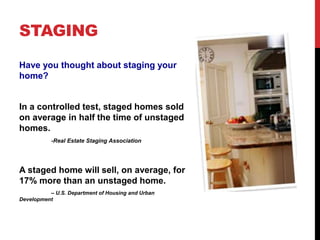 STAGING
Have you thought about staging your
home?
In a controlled test, staged homes sold
on average in half the time of unstaged
homes.
-Real Estate Staging Association
A staged home will sell, on average, for
17% more than an unstaged home.
– U.S. Department of Housing and Urban
Development
 