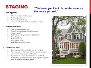 STAGING
Curb Appeal
• Mow the lawn and trim the bushes
• Paint faded window trim
• Plant or pot colorful flowers
• Make sure visitors can clearly see your house number
• Make the House Shine
• Wash windows inside and out
• Re-caulk tubs, showers and sinks if necessary
• Vacuum regularly
• Dust furniture, ceiling fan blades and light fixtures
• Clean dingy grout
• Replace worn rugs
• Hang up fresh towels
• Replace that old shower curtain
• Showing Your Home:
• Open drapes to let the sunshine in and turn on lights
• Fresh flowers are a little luxury that make people feel good
• Make sure the temperature is comfortable
• Appeal to all the senses - Your home should smell fresh
• Outdoor living spaces are becoming more important to people
today, so add a few decorating touches
“The home you live in is not the same as
the house you sell.”
 