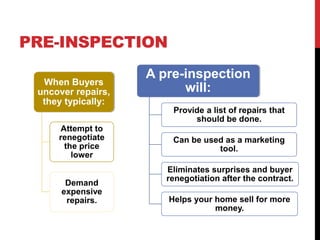 PRE-INSPECTION
When Buyers
uncover repairs,
they typically:
Attempt to
renegotiate
the price
lower
Demand
expensive
repairs.
A pre-inspection
will:
Provide a list of repairs that
should be done.
Can be used as a marketing
tool.
Eliminates surprises and buyer
renegotiation after the contract.
Helps your home sell for more
money.
 