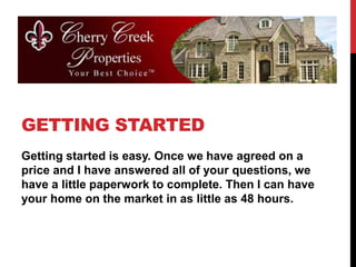 GETTING STARTED
Getting started is easy. Once we have agreed on a
price and I have answered all of your questions, we
have a little paperwork to complete. Then I can have
your home on the market in as little as 48 hours.
 