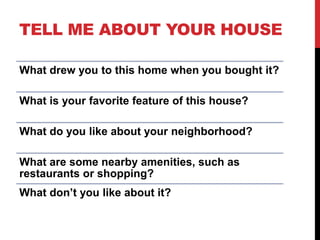TELL ME ABOUT YOUR HOUSE
What drew you to this home when you bought it?
What is your favorite feature of this house?
What do you like about your neighborhood?
What are some nearby amenities, such as
restaurants or shopping?
What don’t you like about it?
 
