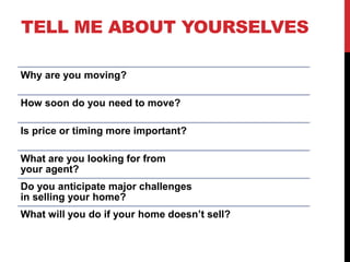 TELL ME ABOUT YOURSELVES
Why are you moving?
How soon do you need to move?
Is price or timing more important?
What are you looking for from
your agent?
Do you anticipate major challenges
in selling your home?
What will you do if your home doesn’t sell?
 