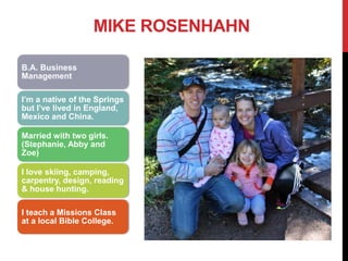 B.A. Business
Management
I’m a native of the Springs
but I’ve lived in England,
Mexico and China.
Married with two girls.
(Stephanie, Abby and
Zoe)
I love skiing, camping,
carpentry, design, reading
& house hunting.
I teach a Missions Class
at a local Bible College.
MIKE ROSENHAHN
 