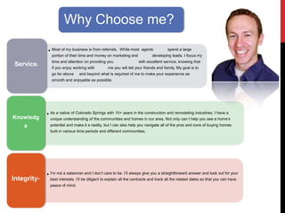 Why Choose me?
• Most of my business is from referrals. While most agents spend a large
portion of their time and money on marketing and developing leads, I focus my
time and attention on providing you with excellent service, knowing that
if you enjoy working with me you will tell your friends and family. My goal is to
go far above and beyond what is required of me to make your experience as
smooth and enjoyable as possible.
Service-
• As a native of Colorado Springs with 10+ years in the construction and remodeling industries, I have a
unique understanding of the communities and homes in our area. Not only can I help you see a home’s
potential and make it a reality, but I can also help you navigate all of the pros and cons of buying homes
built in various time periods and different communities.
Knowledg
e
• I’m not a salesman and I don’t care to be. I’ll always give you a straightforward answer and look out for your
best interests. I’ll be diligent to explain all the contracts and track all the related dates so that you can have
peace of mind.
Integrity-
 