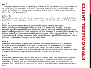 CLIENTTESTIMONIALS
Ana B.
“I never met a real estate agent so involved and professional. He just sold our home in a quick sale and
we couldn't ask for a better agent to deal with the whole process. Mike knows a lot about the local
market and he has a lot of experience in renovation and construction. He is honest, enthusiastic and
always there when you need him!”
Brittany D.
Mike is a great and honest realtor. He never pressured us on any of the housed we looked at. He also
pointed out any potential problems with the houses we saw. We definitely recommend him to everyone.
Darius R.
I would HIGHLY recommend Mike and look forward to working with him in the future.
Mike is extremely friendly and approachable. He puts all his effort in what he does. There is an
extremely high standard of integrity and care that he practices in his work and I strongly believe that is
because he brings those values from his personal life. Mike is the type of agent that goes out of his way
to make sure that your concerns are handled personally by him. I would highly recommend Mike to
anyone considering buying a home as he brings both professional experience and the personal care to
the table. Thanks Mike for helping us find our dream home!
Ryan R.
Mike has a unique Realtor experience of understand both the real estate aspects as well as the
construction and design aspects. Working for Construction for 10+ years Mike brings a unique
experience to the field. If you are looking for a high integrity, personable Realtor with a unique
experience you would benefit from working with Mike. We are currently working with Mike on the design
of a new home build and have greatly appreciated his experience and expertise
Matt S.
I have closed several transactions with Mike. He is an excellent agent. He is very customer oriented,
and results driven. We had several tough deals with escrow holdbacks, and multiple home repairs
needed prior to closing. Mike has handled these situations excellently. All of our transactions have
closed on time. I will continue to recommend my clients to Mike, as I know he will take excellent care of
them.
 