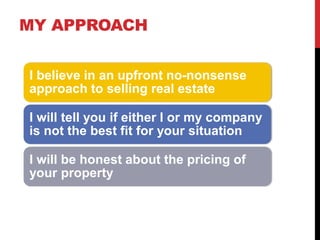 MY APPROACH
I believe in an upfront no-nonsense
approach to selling real estate
I will tell you if either I or my company
is not the best fit for your situation
I will be honest about the pricing of
your property
 