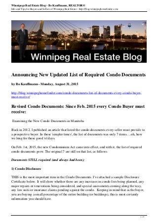 Winnipegs Real Estate Blog - Bo Kauffmann, REALTOR®
Info and Tips for Buyers and Sellers of Winnipeg Real Estate - http://blog.winnipeghomefinder.com
Announcing New Updated List of Required Condo Documents
by Bo Kauffmann - Monday, August 31, 2015
http://blog.winnipeghomefinder.com/condo-documents-list-of-documents-every-condo-buyer-
must-receive/
Revised Condo Documents: Since Feb. 2015 every Condo Buyer must
receive:
Examining the New Condo Documents in Manitoba
Back in 2012, I published an article that listed the condo-documents every seller must provide to
a prospective buyer. In those 'simpler times', the list of documents was only 7 items.....oh, how
we long for those good 'ol days.
On Feb. 1st, 2015, the new Condominium Act came into effect, and with it, the list of required
condo documents grew. The original 7 are still on that list, as follows:
Documents STILL required (and always had been);
1) Condo Disclosure
THIS is the most important item in the Condo Documents. I've attached a sample Disclosure
Certificate below. It will show whether there are any increases in condo fees being planned, any
major repairs or renovations being considered, and special assessments coming along the way,
any law suits or insurance claims pending against the condo. Keeping in mind that as the buyer,
you are buying a small percentage of the entire building (or buildings), this is most certainly
information you should have.
1 / 5
 