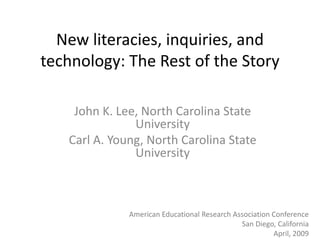 New literacies, inquiries, and
technology: The Rest of the Story

    John K. Lee, North Carolina State
               University
   Carl A. Young, North Carolina State
               University



              American Educational Research Association Conference
                                              San Diego, California
                                                        April, 2009
 