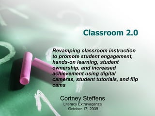 Classroom 2.0 Revamping classroom instruction to promote   student engagement, hands-on learning, student ownership, and increased achievement using digital cameras, student tutorials, and flip cams  Cortney Steffens Literacy Extravaganza October 17, 2009 