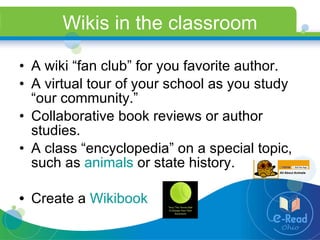 Wikis in the classroom A wiki “fan club” for you favorite author. A virtual tour of your school as you study “our community.” Collaborative book reviews or author studies. A class “encyclopedia” on a special topic, such as  animals  or state history. Create a  Wikibook 