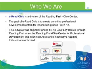 Who We Are e-Read Ohio  is a division of the Reading First - Ohio Center.   The goal of e-Read Ohio is to create an online professional development system for teachers in grades Pre-K-12.  This initiative was originally funded by  No Child Left Behind  through Reading First when the Reading First-Ohio Center for Professional Development and Technical Assistance in Effective Reading Instruction was formed.  