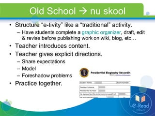 Old School    nu skool Structure “e-tivity” like a “traditional” activity. Have students complete a  graphic organizer , draft, edit & revise before publishing work on wiki, blog, etc…  Teacher introduces content. Teacher gives explicit directions.  Share expectations Model  Foreshadow problems Practice together. 