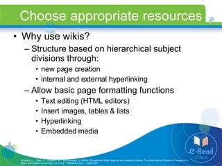 Choose appropriate resources Why use wikis? Structure based on hierarchical subject divisions through:  new page creation internal and external hyperlinking Allow basic page formatting functions Text editing (HTML editors) Insert images, tables & lists  Hyperlinking Embedded media Schwartz, L., Clark, S., Cossarin, M.,  and Rudolph, J. (2004).  Educational Wikis: features and selection criteria.  The International Review of Research in Open and Distance Learning, Vol 5, No 1. Retrieved July 1, 2008 from  http://www.irrodl.org/index.php/irrodl/article/view/163/244 . 