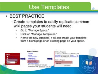 Use Templates BEST PRACTICE Create templates to easily replicate common wiki pages your students will need. Go to "Manage Space.” Click on "Manage Templates.” Name the new template. You can create your template from a blank page or an existing page on your space. 