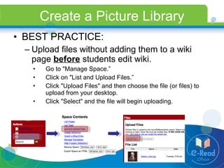 Create a Picture Library BEST PRACTICE: Upload files without adding them to a wiki page  before  students edit wiki. Go to "Manage Space.” Click on "List and Upload Files.” Click "Upload Files" and then choose the file (or files) to upload from your desktop. Click "Select" and the file will begin uploading. 