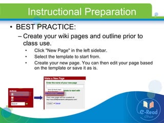 Instructional Preparation BEST PRACTICE: Create your wiki pages and outline prior to class use. Click "New Page" in the left sidebar. Select the template to start from. Create your new page. You can then edit your page based on the template or save it as is. 