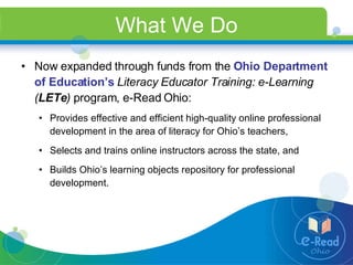 What We Do Now expanded through funds from the  Ohio Department of Education’s   Literacy Educator Training: e-Learning ( LETe )  program, e-Read Ohio: Provides effective and efficient high-quality online professional development in the area of literacy for Ohio’s teachers, Selects and trains online instructors across the state, and  Builds Ohio’s learning objects repository for professional development. 