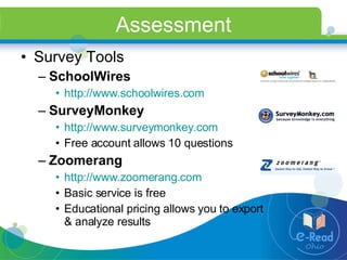 Assessment Survey Tools SchoolWires http://www.schoolwires.com   SurveyMonkey http://www.surveymonkey.com   Free account allows 10 questions Zoomerang http://www.zoomerang.com   Basic service is free Educational pricing allows you to export & analyze results 