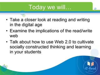 Today we will… Take a closer look at reading and writing in the digital age Examine the implications of the read/write web Talk about how to use Web 2.0 to cultivate socially constructed thinking and learning in your students 