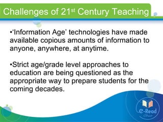 Challenges of 21 st  Century Teaching ‘ Information Age’ technologies have made available copious amounts of information to anyone, anywhere, at anytime. Strict age/grade level approaches to education are being questioned as the appropriate way to prepare students for the coming decades. 