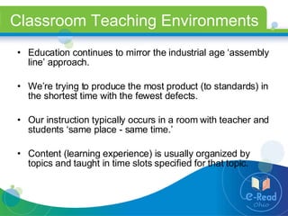 Classroom Teaching Environments Education continues to mirror the industrial age ‘assembly line’ approach. We’re trying to produce the most product (to standards) in the shortest time with the fewest defects. Our instruction typically occurs in a room with teacher and students ‘same place - same time.’ Content (learning experience) is usually organized by topics and taught in time slots specified for that topic. 