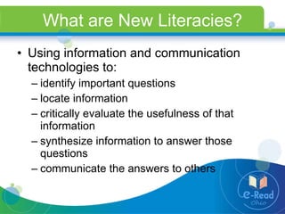What are New Literacies? Using information and communication technologies to: identify important questions  locate information critically evaluate the usefulness of that information synthesize information to answer those questions communicate the answers to others 