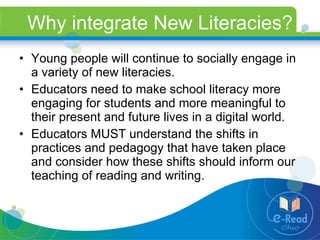 Why integrate New Literacies? Young people will continue to socially engage in a variety of new literacies.  Educators need to make school literacy more engaging for students and more meaningful to their present and future lives in a digital world.  Educators MUST understand the shifts in practices and pedagogy that have taken place and consider how these shifts should inform our teaching of reading and writing. 