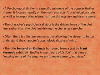 • A Psychological thriller is a specific sub-gene of the popular thriller
theme. It focuses heavily on the main character’s psychological state
as well as incorporating elements from the mystery and drama genre.
• The character’s psychological state is the driving force of the plot
line, rather than the plot line driving the character’s psyche.
• Often there is a first person narrative allowing the viewer to better
understand the character’s psychological state of mind.
• The title Sense of an Ending is borrowed from a text by Frank
Kermode subtitled ‘Studies in the theory of fiction’ that aims at
“making sense of the ways we try to make sense of our lives.”
 