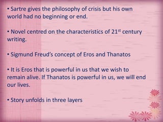 • Sartre gives the philosophy of crisis but his own
world had no beginning or end.
• Novel centred on the characteristics of 21st century
writing.
• Sigmund Freud’s concept of Eros and Thanatos
• It is Eros that is powerful in us that we wish to
remain alive. If Thanatos is powerful in us, we will end
our lives.
• Story unfolds in three layers
 