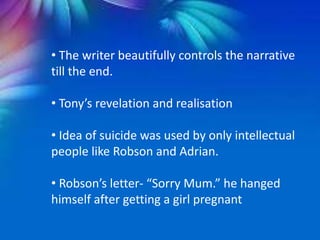 • The writer beautifully controls the narrative
till the end.
• Tony’s revelation and realisation
• Idea of suicide was used by only intellectual
people like Robson and Adrian.
• Robson’s letter- “Sorry Mum.” he hanged
himself after getting a girl pregnant
 