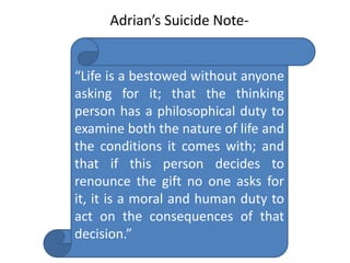 “Life is a bestowed without anyone
asking for it; that the thinking
person has a philosophical duty to
examine both the nature of life and
the conditions it comes with; and
that if this person decides to
renounce the gift no one asks for
it, it is a moral and human duty to
act on the consequences of that
decision.”
Adrian’s Suicide Note-
 