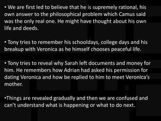 • We are first led to believe that he is supremely rational, his
own answer to the philosophical problem which Camus said
was the only real one. He might have thought about his own
life and deeds.
• Tony tries to remember his schooldays, college days and his
breakup with Veronica as he himself chooses peaceful life.
• Tony tries to reveal why Sarah left documents and money for
him. He remembers how Adrian had asked his permission for
dating Veronica and how be replied to him to meet Veronica’s
mother.
•Things are revealed gradually and then we are confused and
can’t understand what is happening or what to do next.
 